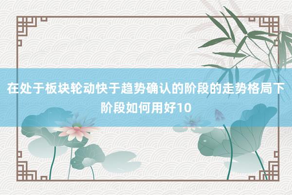 在处于板块轮动快于趋势确认的阶段的走势格局下阶段如何用好10