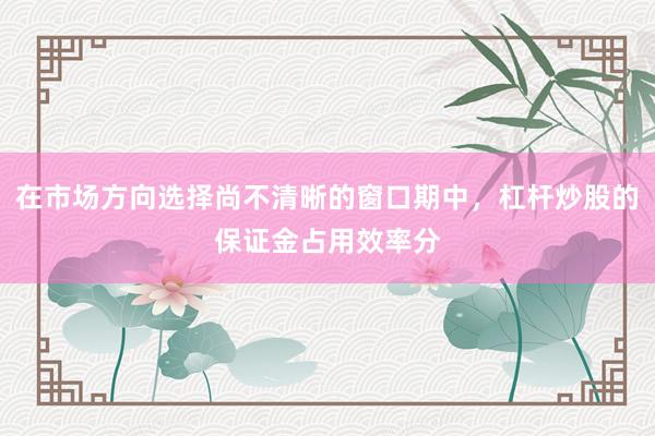 在市场方向选择尚不清晰的窗口期中，杠杆炒股的保证金占用效率分