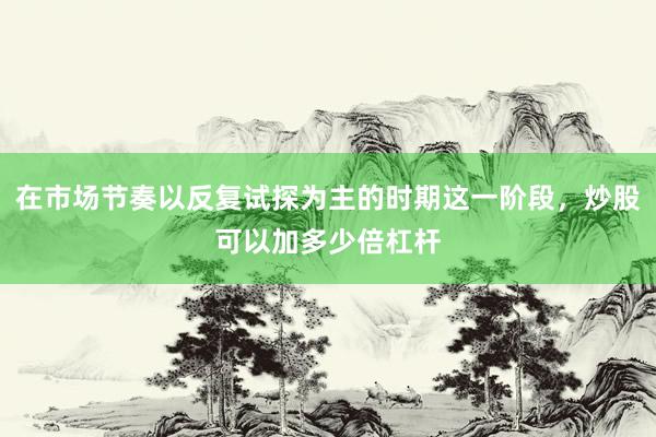 在市场节奏以反复试探为主的时期这一阶段，炒股可以加多少倍杠杆