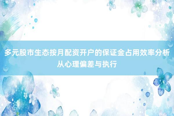 多元股市生态按月配资开户的保证金占用效率分析从心理偏差与执行