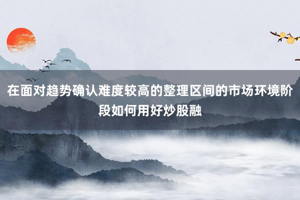 在面对趋势确认难度较高的整理区间的市场环境阶段如何用好炒股融