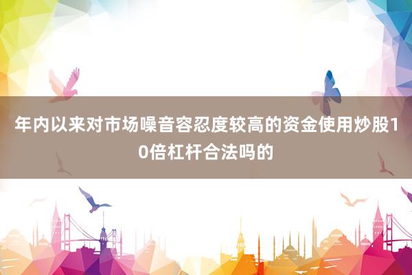 年内以来对市场噪音容忍度较高的资金使用炒股10倍杠杆合法吗的