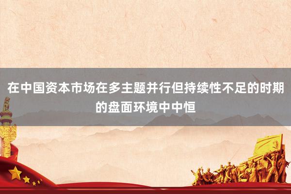 在中国资本市场在多主题并行但持续性不足的时期的盘面环境中中恒