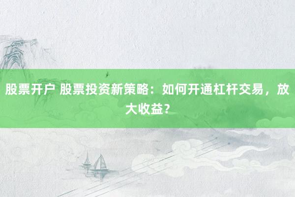 股票开户 股票投资新策略：如何开通杠杆交易，放大收益？
