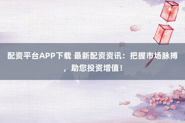 配资平台APP下载 最新配资资讯：把握市场脉搏，助您投资增值！
