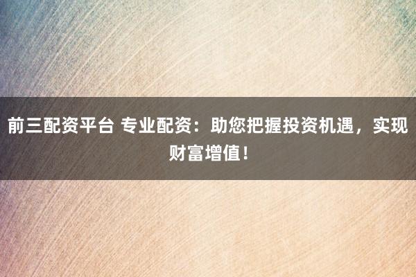 前三配资平台 专业配资：助您把握投资机遇，实现财富增值！