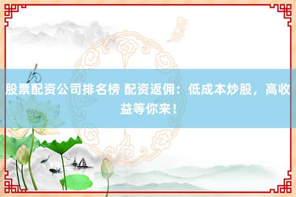 股票配资公司排名榜 配资返佣：低成本炒股，高收益等你来！