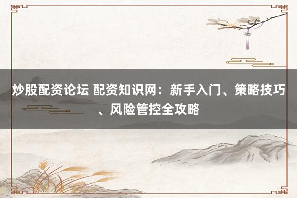 炒股配资论坛 配资知识网：新手入门、策略技巧、风险管控全攻略