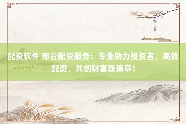 配资软件 邢台配资服务：专业助力投资者，高效配资，共创财富新篇章！