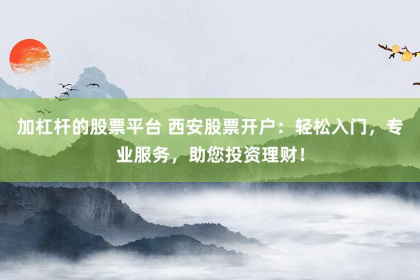 加杠杆的股票平台 西安股票开户：轻松入门，专业服务，助您投资理财！