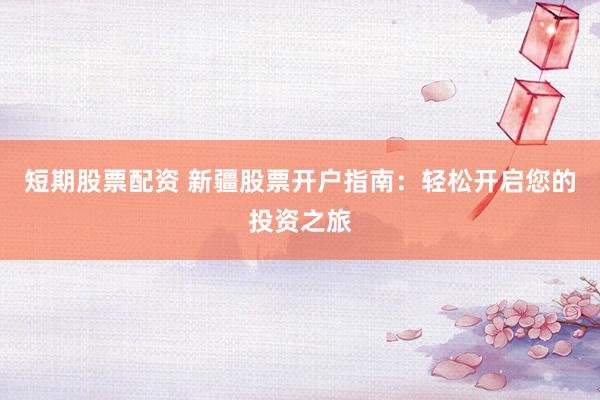 短期股票配资 新疆股票开户指南：轻松开启您的投资之旅