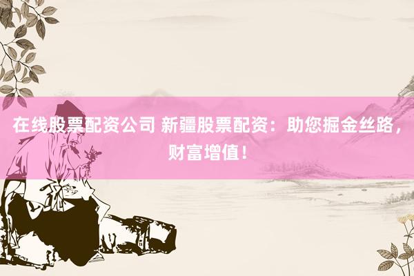 在线股票配资公司 新疆股票配资：助您掘金丝路，财富增值！