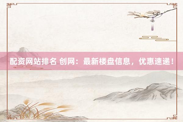 配资网站排名 创网：最新楼盘信息，优惠速递！
