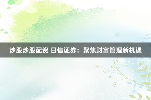炒股炒股配资 日信证券：聚焦财富管理新机遇