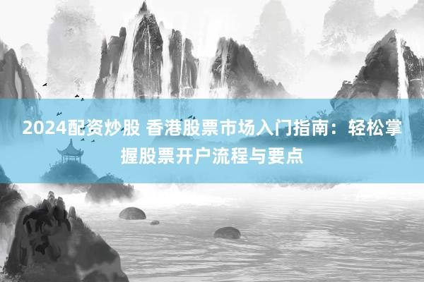 2024配资炒股 香港股票市场入门指南：轻松掌握股票开户流程与要点