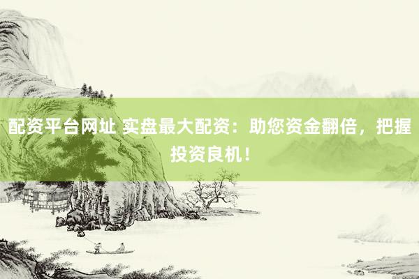 配资平台网址 实盘最大配资：助您资金翻倍，把握投资良机！
