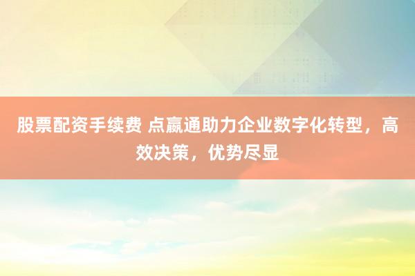 股票配资手续费 点嬴通助力企业数字化转型，高效决策，优势尽显