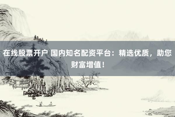 在线股票开户 国内知名配资平台：精选优质，助您财富增值！