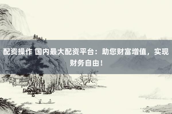 配资操作 国内最大配资平台：助您财富增值，实现财务自由！