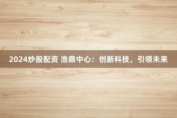 2024炒股配资 浩鼎中心：创新科技，引领未来