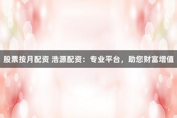 股票按月配资 浩源配资：专业平台，助您财富增值