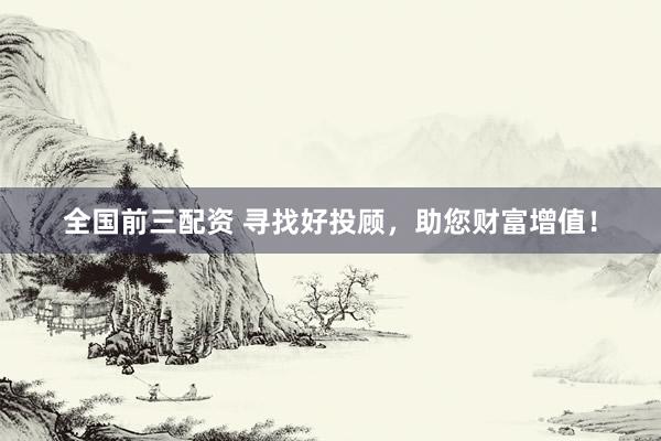 全国前三配资 寻找好投顾，助您财富增值！