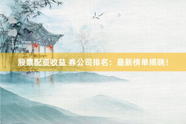 股票配资收益 券公司排名：最新榜单揭晓！