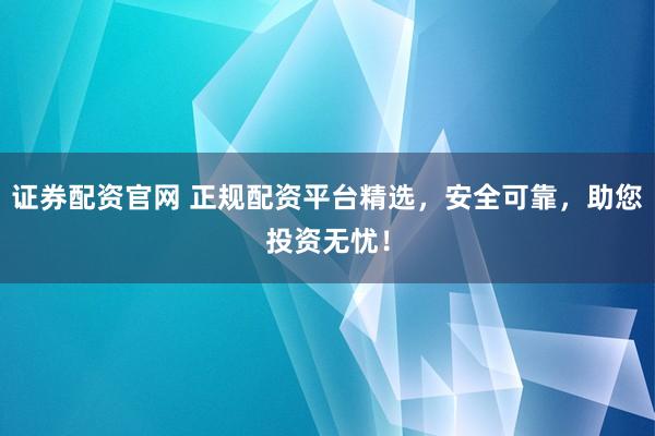 证券配资官网 正规配资平台精选，安全可靠，助您投资无忧！