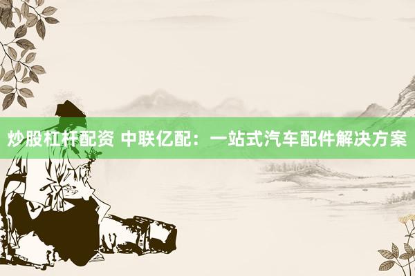 炒股杠杆配资 中联亿配：一站式汽车配件解决方案