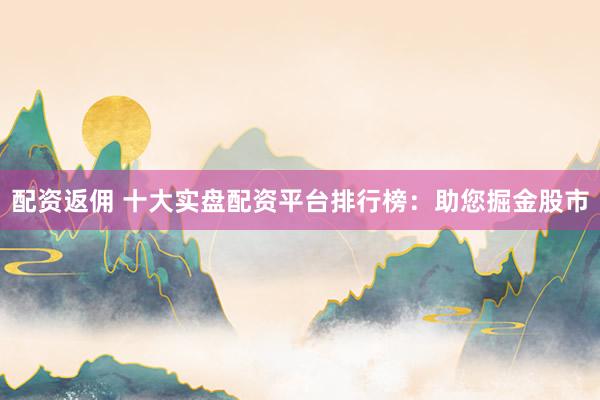 配资返佣 十大实盘配资平台排行榜：助您掘金股市