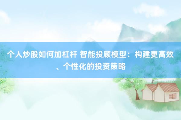个人炒股如何加杠杆 智能投顾模型：构建更高效、个性化的投资策略