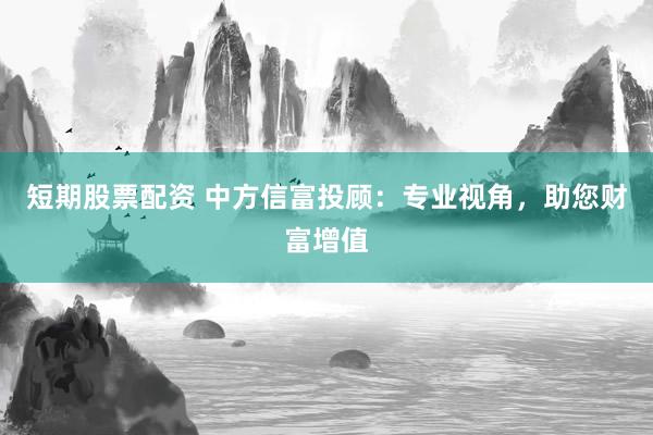 短期股票配资 中方信富投顾：专业视角，助您财富增值