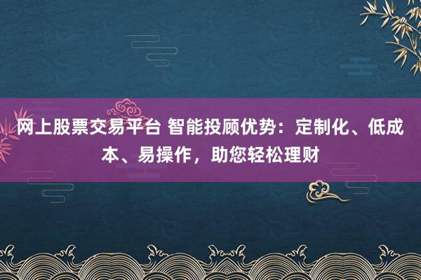 网上股票交易平台 智能投顾优势：定制化、低成本、易操作，助您轻松理财