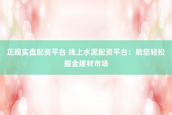 正规实盘配资平台 线上水泥配资平台：助您轻松掘金建材市场