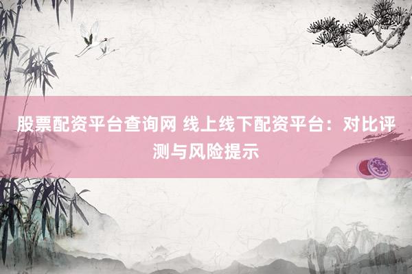 股票配资平台查询网 线上线下配资平台：对比评测与风险提示