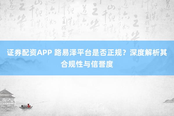 证券配资APP 路易泽平台是否正规？深度解析其合规性与信誉度