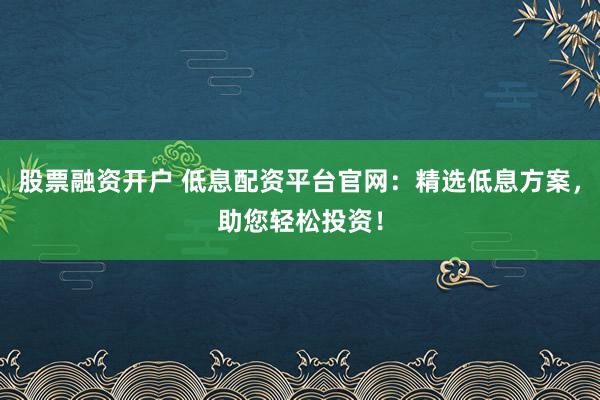 股票融资开户 低息配资平台官网：精选低息方案，助您轻松投资！