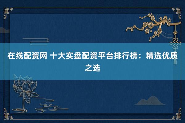 在线配资网 十大实盘配资平台排行榜：精选优质之选