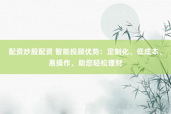 配资炒股配资 智能投顾优势：定制化、低成本、易操作，助您轻松理财