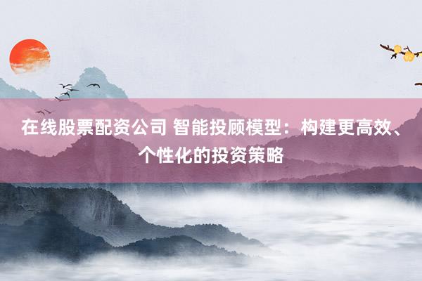 在线股票配资公司 智能投顾模型：构建更高效、个性化的投资策略