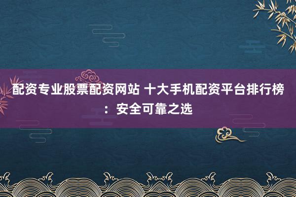 配资专业股票配资网站 十大手机配资平台排行榜：安全可靠之选