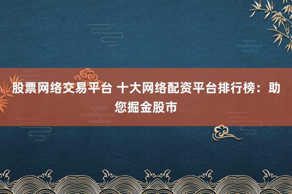 股票网络交易平台 十大网络配资平台排行榜：助您掘金股市