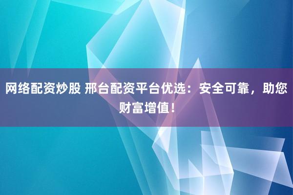 网络配资炒股 邢台配资平台优选：安全可靠，助您财富增值！