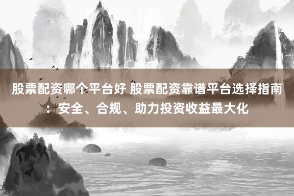 股票配资哪个平台好 股票配资靠谱平台选择指南：安全、合规、助力投资收益最大化