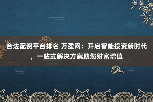 合法配资平台排名 万盈网：开启智能投资新时代，一站式解决方案助您财富增值
