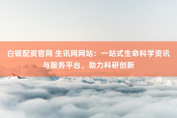白银配资官网 生讯网网站：一站式生命科学资讯与服务平台，助力科研创新