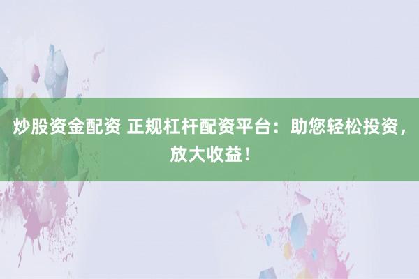 炒股资金配资 正规杠杆配资平台：助您轻松投资，放大收益！