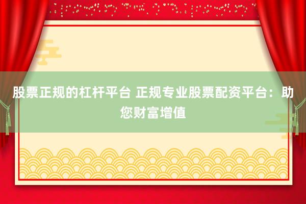 股票正规的杠杆平台 正规专业股票配资平台：助您财富增值