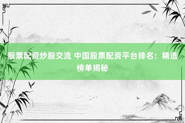 股票配资炒股交流 中国股票配资平台排名：精选榜单揭秘
