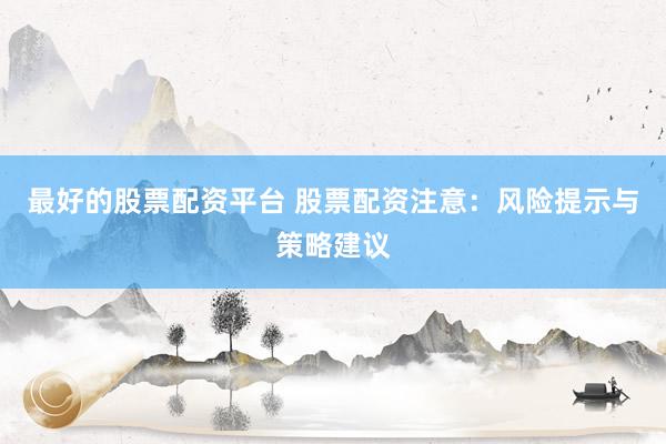 最好的股票配资平台 股票配资注意：风险提示与策略建议